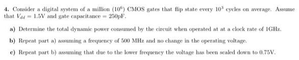 Consider a digital system of a million (10^6) CMOS gates that flip state every 10^3 cycles on average. Assume that Vdd = 1.5 V and gate capacitance = 250 pF. a) Determine the total dynamic power consumed by the circuit when operated at at a clock rate of 1GHz. b) Repeat part a) assuming a frequency of 500 MHz and no change in the operating voltage. c) Repeat part b) assuming that due to the lower frequency the voltage has been sealed down to 0.75 V.