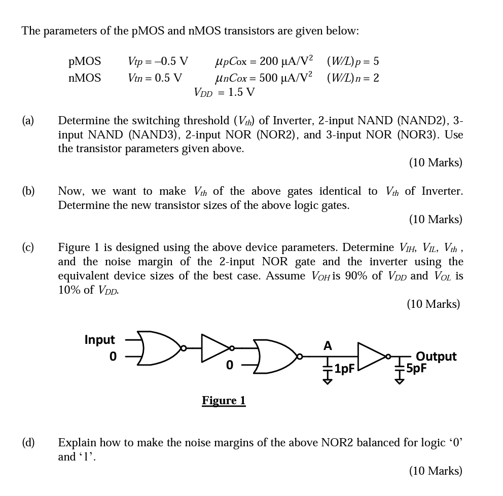 (a) Determine the switching threshold (Vth) of Inverter, 2-input NAND (NAND2), 3input NAND (NAND3), 2-input NOR (NOR2), and 3-input NOR (NOR3). Use the transistor parameters given above. (10 Marks) (b) Now, we want to make Vth of the above gates identical to Vth of Inverter. Determine the new transistor sizes of the above logic gates. (10 Marks) (c) Figure 1 is designed using the above device parameters. Determine VIH, VIL, Vth, and the noise margin of the 2-input NOR gate and the inverter using the equivalent device sizes of the best case. Assume VOH is 90% of VDD and VOL is 10% of VDD. (10 Marks) (d) Explain how to make the noise margins of the above NOR2 balanced for logic ' 0 ' and ' 1 '. (10 Marks) The parameters of the pMOS and nMOS transistors are given below:  pMOS Vtp = -0.6 V upCox = 200 uA/V2 (W/L)p = 5 nMOS Vtn = 0.6 V unCox = 500 uA/V2 (W/L)n = 2  VDD = 1.5 V 