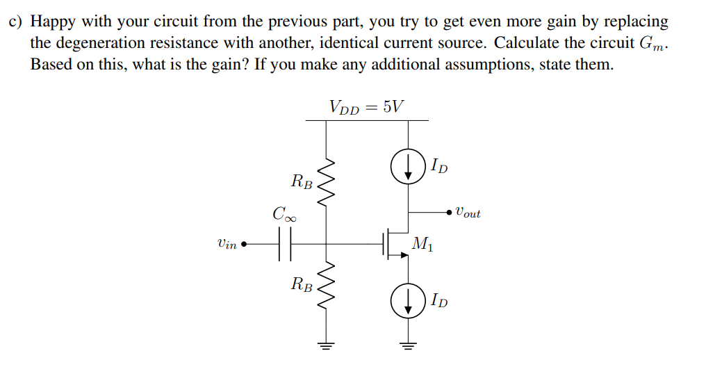 a) Your job is to design the following circuit, using 2 mA of bias current and achieve a gain of at least 3.5 V/V. You realize that you can bias an amplifier using degeneration resistance using the circuit topology shown below. Calculate values for RS to get 2 mA of current, and RL to get the gain you need. For large signal calculations, you may assume lambda = 0. What is the problem with this amplifier? b) You suggest replacing the load resistance RL with a current source that has a very large output impedance, as shown below. The current source requires a headroom of at least 0.5 V. What is the gain of the amplifier? How does this fix the problem from the previous part? 1 Debugging Amplifiers Suppose you are given an NMOS transistor with the following parameters: In addition, VDD = 5 V.