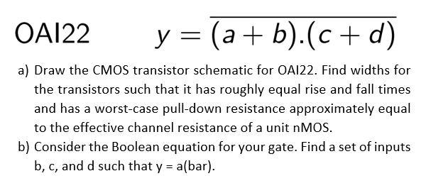 Draw the CMOS transistor schematic for OAI22. Find width for the transistors such that it has roughly equal rise and fall times and has a worst-case pull-down resistance approximately equal to the effective channel resistance of a unit nMOS. b) Consider the Boolean equation for your gate. Find a set of inputs b, c, and d such that y = a(bar).