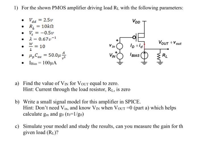 For the shown PMOS amplifier driving load RL with the following parameters: Vdd = 2.5v RL = 10 kohm Vt = -0.5v  lambda = 0.67 v-1 W/L = 10 upCox = 50.0 uA/v2 IBias = 100 uA a) Find the value of VIN  for VOUT  equal to zero. Hint: Current through the load resistor, RL, is zero b) Write a small signal model for this amplifier in SPICE. Hint: Don't need Vin , and know VIN  when VOUT = 0 (part a) which helps calculate gm and g0 (r0 = 1/g0) c) Simulate your model and study the results, can you measure the gain for th given load (RL) ? d) Find its small signal gain Av = VOUT/VIN. Hint: Easy to find as you already have g0, gm, and RL e) Find the range for VOUT  that the PMOS stays in the saturation region. f) Find the range for VIN that the PMOS stays in the saturation region. Hint for d and e: VOUT = (-ID-IBias)?RL 