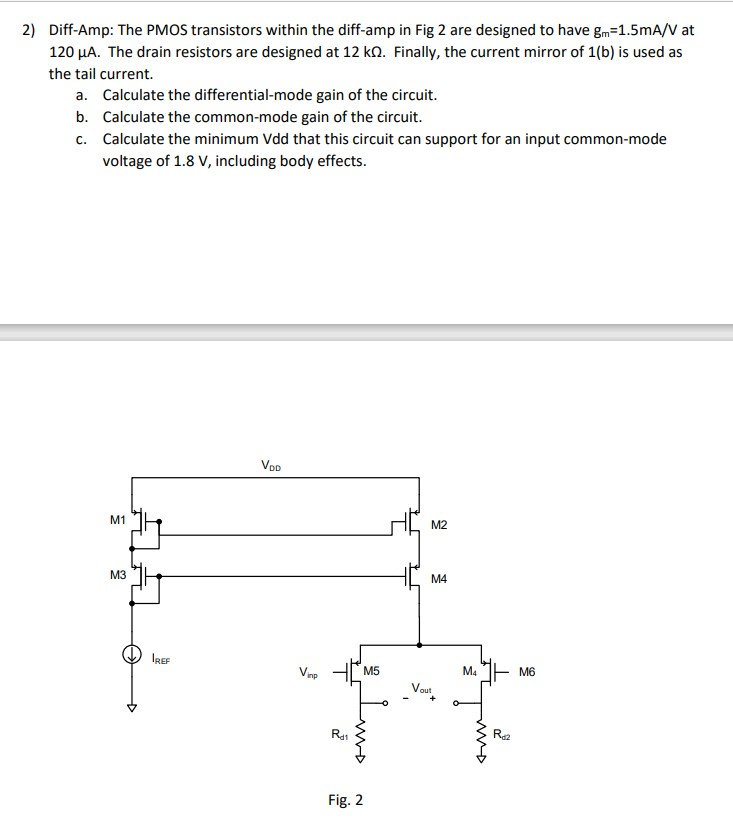 Diff-Amp: The PMOS transistors within the diff-amp in Fig 2 are designed to have gm = 1.5 mA/V at 120 uA. The drain resistors are designed at 12 kohm. Finally, the current mirror of 1( b) is used as the tail current. a. Calculate the differential-mode gain of the circuit. b. Calculate the common-mode gain of the circuit. c. Calculate the minimum Vdd that this circuit can support for an input common-mode voltage of 1.8 V, including body effects. Fig. 2