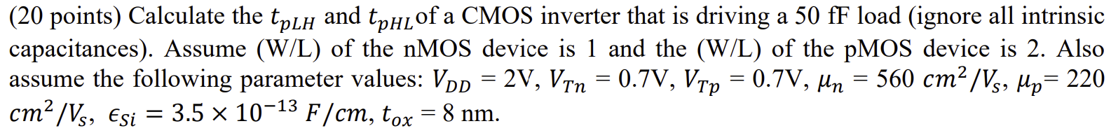 Calculate the tpLH and tpHL of a CMOS inverter that is driving a 50fF load (ignore all intrinsic capacitances). Assume (W/L) of the nMOS device is 1 and the (W/L) of the pMOS device is 2. Also assume the following parameter values: VDD = 2 V, VTn = 0.7 V, VTp = 0.7 V, un = 560 cm2/VS, up = 220 cm2/VS, ESi = 3.5