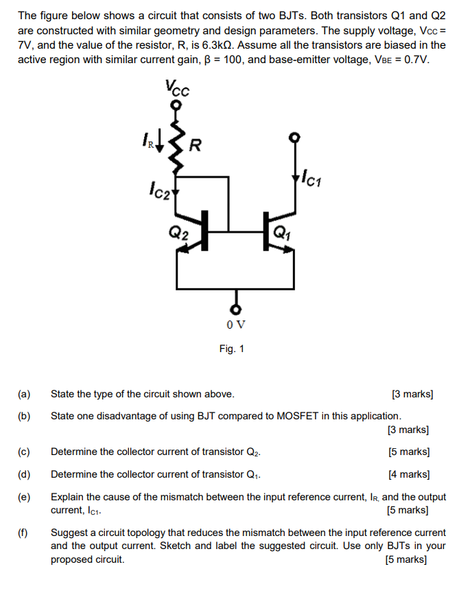 The figure below shows a circuit that consists of two BJTs. Both transistors Q1 and Q2 are constructed with similar geometry and design parameters. The supply voltage, Vcc = 7 V, and the value of the resistor, R, is 6.3 kohm. Assume all the transistors are biased in the active region with similar current gain, B = 100, and base-emitter voltage, VBE = 0.7 V. (a) State the type of the circuit shown above. [3 marks] (b) State one disadvantage of using BJT compared to MOSFET in this application. [3 marks] (c) Determine the collector current of transistor Q2. [5 marks] (d) Determine the collector current of transistor Q1. [4 marks] (e) Explain the cause of the mismatch between the input reference current, IR, and the output current, IC1. [5 marks] (f) Suggest a circuit topology that reduces the mismatch between the input reference current and the output current. Sketch and label the suggested circuit. Use only BJTs in your proposed circuit. [5 marks]