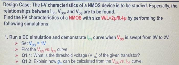 Design Case: The I-V characteristics of a NMOS device is to be studied. Especially, the relationships between IDS, VGS, and VDS are to be found. Find the I-V characteristics of a NMOS with size W/L = 2u/0.4u by performing the following simulations: 1. Run a DC simulation and demonstrate IDS curve when VGS is swept from 0 V to 2 V. > Set VDS=1 V. > Plot the VGS VS. IDS curve. > Q1.1: What is the threshold voltage (VTH) of the given transistor? Q1.2: Explain how gm can be calculated from the VGS Vs. IDS curve. 2. Run a DC simulation and show IDS curve when VDS is swept from 0V to 2 V. > Set VGS = 700mV. > Plot VDS VS. IDS Curve. > Q2.1: At what VDS does the transistor transit from linear region to saturation region? > Q2.2: Does the given device suffer from channel length modulation effect? Q Q2.3: If it suffers from channel length modulation, how can it be fixed? Q2.4: Explain how ro can be calculated from the VDS vs. IDS curve. * For all design sessions, use nfet33 for NMOS and pfet33 for PMOS from "cmrf8sf" library.