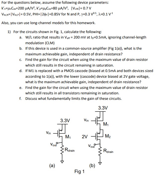 W/L ratio that results in Veff = 200mV at ID = 0.5 mA, ignoring channel-length modulation (CLM) b. If this device is used in a common-source amplifier (Fig 1(a)), what is the maximum achievable gain, independent of drain resistance? c. Find the gain for the circuit when using the maximum value of drain resistor which still results in the circuit remaining in saturation. d. If M1 is replaced with a PMOS cascode (biased at 0.5 mA and both devices sized according to 1(a)), with the lower (cascode) device biased at 2 V gate voltage, what is the maximum achievable gain, independent of drain resistance? e. Find the gain for the circuit when using the maximum value of drain resistor which still results in all transistors remaining in saturation. f. Discuss what fundamentally limits the gain of these circuits. Fig 1 For the questions below, assume the following device parameters:  Kn