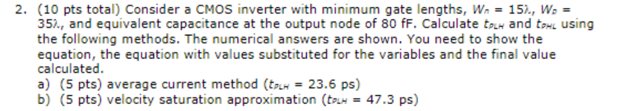 Consider a CMOS inverter with minimum gate lengths, Wn = 15, Wp = 35 ,  and equivalent capacitance at the output node of 80fF. Calculate tPLH and tpHL using the following methods. The numerical answers are shown. You need to show the equation, the equation with values substituted for the variables and the final value calculated. a) (5 pts) average current method (tPLH = 23.6 ps) b) (5 pts) velocity saturation approximation (tPLH = 47.3ps) Use the TSMC 0.18 um process parameters below. For any other parameters, use the transistor parameters in the tsmc018.mod.txt file.