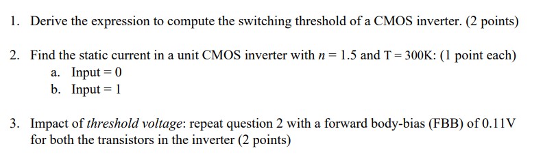 1. Derive the expression to compute the switching threshold of a CMOS inverter. 2. Find the static current in a unit CMOS inverter with n=1.5 and T=300 K: a. Input = 0 b.  Input = 1 3. Impact of threshold voltage: repeat question 2 with a forward body-bias (FBB) of 0.11 V for both the transistors in the inverter VDD = 1.8 V unCox = 160 uA/V2 upCox = 80 uA/V2 VDSATn = 0.35 V |VDSATp|= 0.6 V Lmin = 2 Wmin = 4 Vth0n = |Vth0p| =0.4 V 2lambda = 0.18 um. Note: 2lambda = 0.18 um is a convention used to represent transistor dimensions in terms of the technology length lambda. This is different from channel length modulation parameter. Sizing is considered a factor of transistor feature size i.e. 2lambda. Unit CMOS inverter: Wn = 4lambda, Wp = 8lambda. Assume long-channel device.