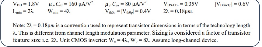 1. Derive the expression to compute the switching threshold of a CMOS inverter. 2. Find the static current in a unit CMOS inverter with n=1.5 and T=300 K: a. Input = 0 b.  Input = 1 3. Impact of threshold voltage: repeat question 2 with a forward body-bias (FBB) of 0.11 V for both the transistors in the inverter VDD = 1.8 V unCox = 160 uA/V2 upCox = 80 uA/V2 VDSATn = 0.35 V |VDSATp|= 0.6 V Lmin = 2 Wmin = 4 Vth0n = |Vth0p| =0.4 V 2lambda = 0.18 um. Note: 2lambda = 0.18 um is a convention used to represent transistor dimensions in terms of the technology length lambda. This is different from channel length modulation parameter. Sizing is considered a factor of transistor feature size i.e. 2lambda. Unit CMOS inverter: Wn = 4lambda, Wp = 8lambda. Assume long-channel device.