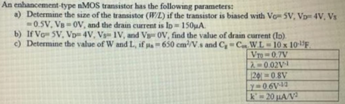 An enhancement-type nMOS transistor has the following parameters: a) Determine the size of the transistor (W/L) if the transistor is biased with VG=5 V, VD=4 V, Vs =0.5 V, VB=0 V, and the drain current is lD=150uA b) If VG=5V, VD=4V, Vs=1 V, and VB=0 V, find the value of drain current (lD). c) Determine the value of W and L, if un = 650 cm2/V.s and Cg = Cox.W.L = 10