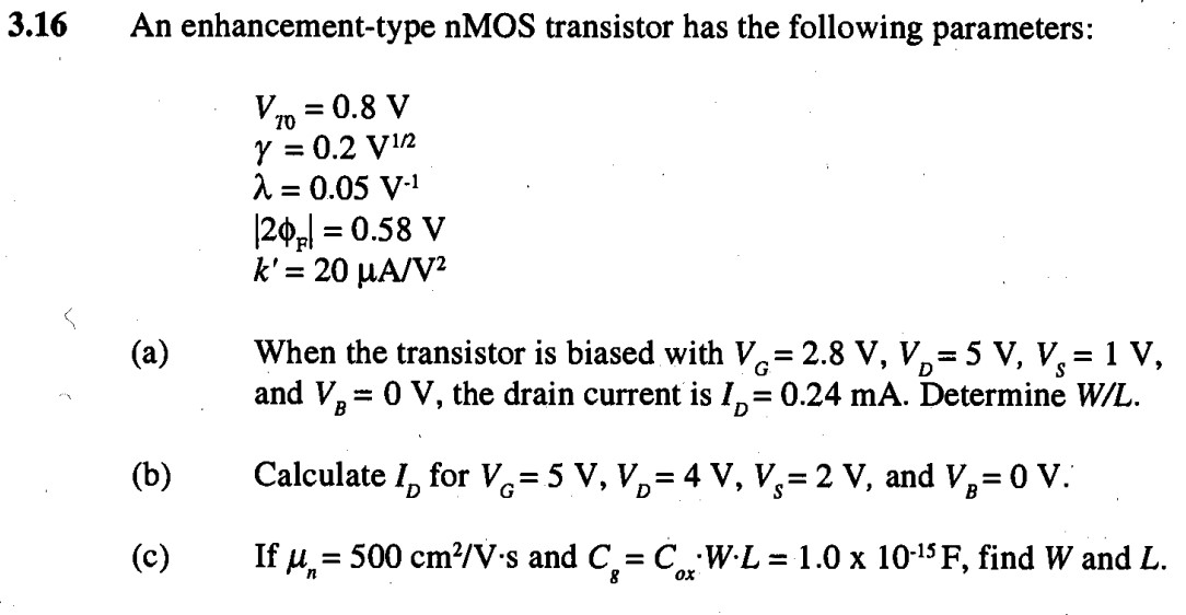 (a) When the transistor is biased with VG = 2.8 V, VD = 5 V, Vs = 1 V, and VB = 0 V, the drain current is ID = 0.24 mA. Determine W/L. (b) Calculate ID for VG = 5 V, VD = 4 V, VS = 2 V, and VB = 0 V. (c) If un = 500 cm2/Vs and Cg = CoxWL = 1.0 x 10-15 F, find W and L. An enhancement-type nMOS transistor has the following parameters: VT0 = 0.8V y = 0.2 V1/2 lambda = 0.05 V-1 |2phif| = 0.58 V k