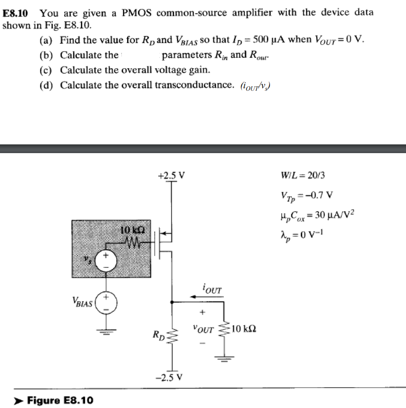 E8.10 You are given a PMOS common-source amplifier with the device data shown in Fig. E8.10. (a) Find the value for RD and VBIAS so that ID = 500 uA when VOUT = 0 V. (b) Calculate the parameters Rin  and Rout . (c) Calculate the overall voltage gain. (d) Calculate the overall transconductance. (iOUT/vs)