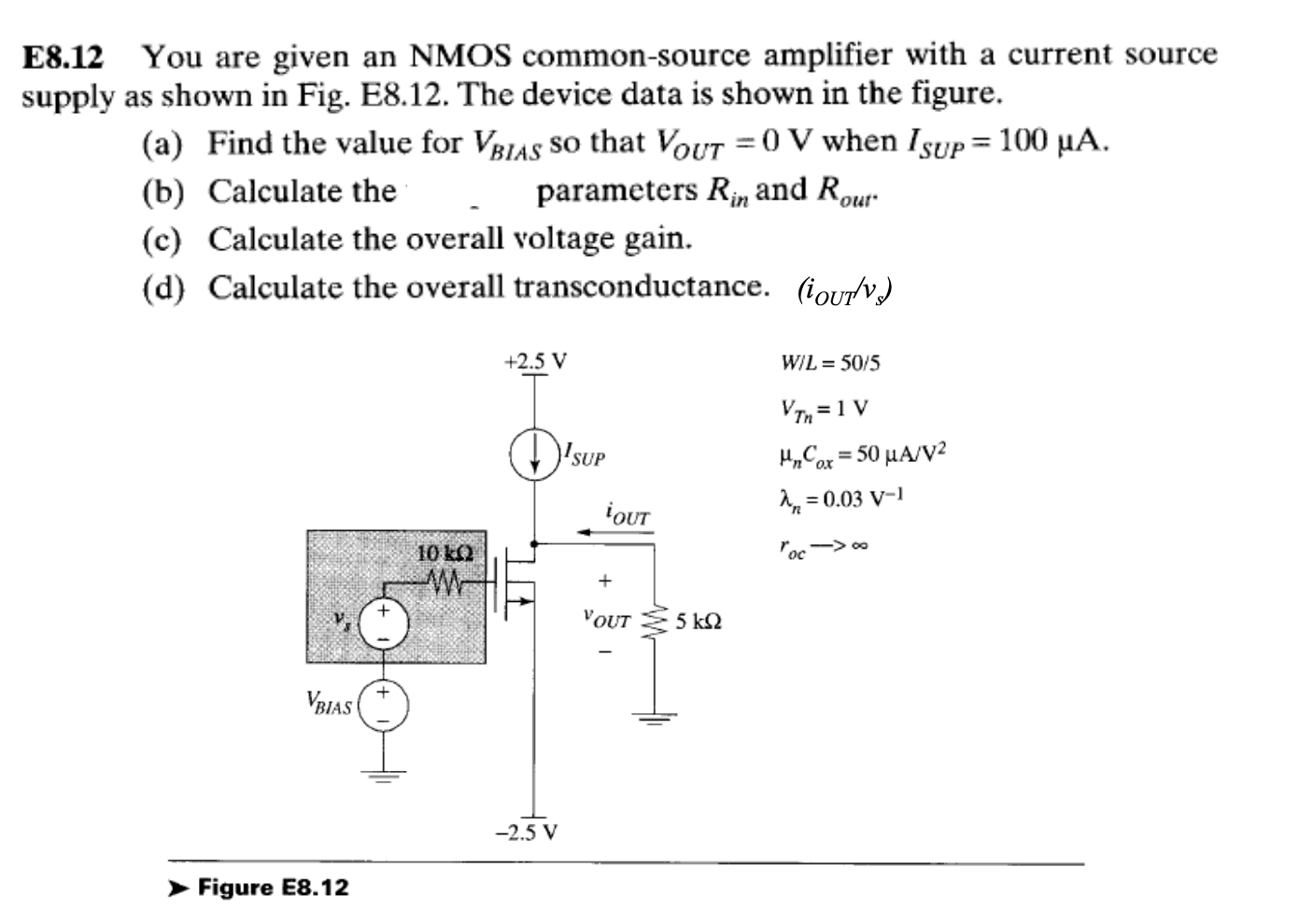 E8.12 You are given an NMOS common-source amplifier with a current source supply as shown in Fig. E8.12. The device data is shown in the figure. (a) Find the value for VBIAS so that VOUT = 0 V when ISUP = 100 uA. (b) Calculate the parameters Rin and Rout (c) Calculate the overall voltage gain. (d) Calculate the overall transconductance. (iOUT/vs)