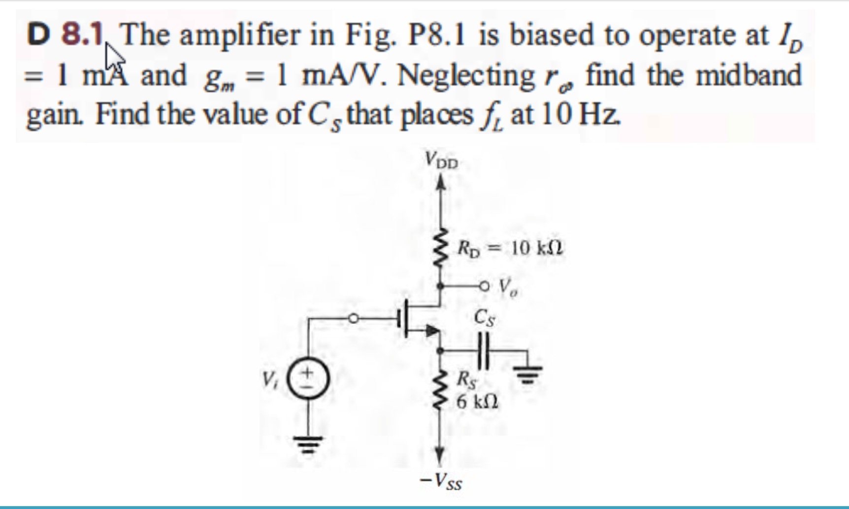 D 8.1 The amplifier in Fig. P8.1 is biased to operate at ID = 1 mA and gm = 1 mA/V. Neglecting ro find the midband gain. Find the value of CS that places fL at 10 Hz.