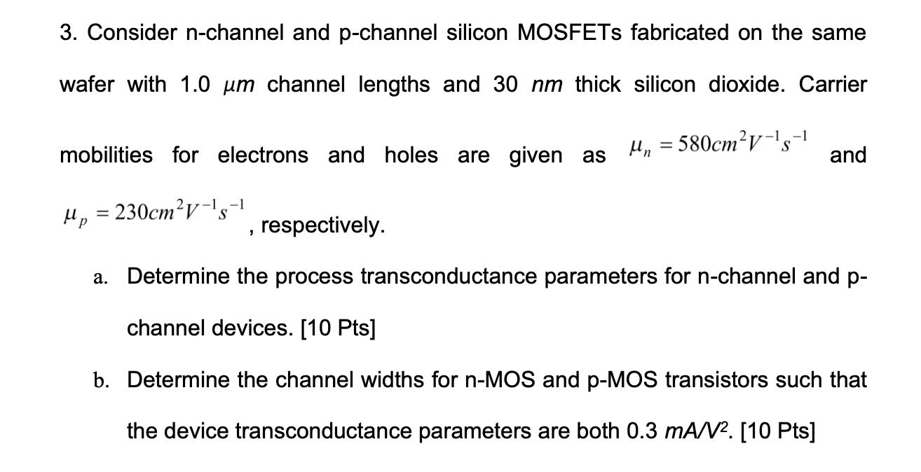 Consider n-channel and p-channel silicon MOSFETs fabricated on the same wafer with 1.0 um channel lengths and 30 nm thick silicon dioxide. Carrier mobilities for electrons and holes are given as un = 580 cm2V-1s-1 and up = 230 cm2V-1s-1, respectively. a. Determine the process transconductance parameters for n-channel and p channel devices. [10 Pts] b. Determine the channel widths for n-MOS and p-MOS transistors such that the device transconductance parameters are both 0.3 mA/V2. 