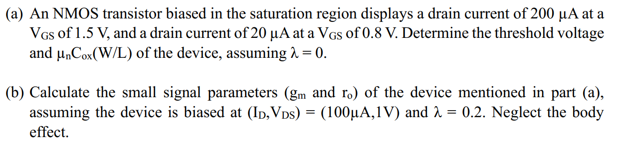 An NMOS transistor biased in the saturation region displays a drain current of 200 uA at a VGS of 1.5 V, and a drain current of 20 uA at a VGS of 0.8 V. Determine the threshold voltage and unCox(W/L) of the device, assuming lambda = 0. (b) Calculate the small signal parameters (gm and ro) of the device mentioned in part (a), assuming the device is biased at (ID, VDS) = (100 uA, 1 V) and lambda = 0.2. Neglect the body effect.