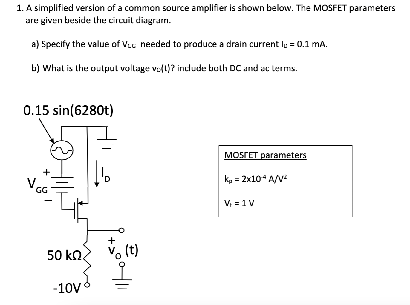 A simplified version of a common source amplifier is shown below. The MOSFET parameters are given beside the circuit diagram. a) Specify the value of VGG needed to produce a drain current ID = 0.1 mA. b) What is the output voltage vo(t)? include both DC and ac terms. 