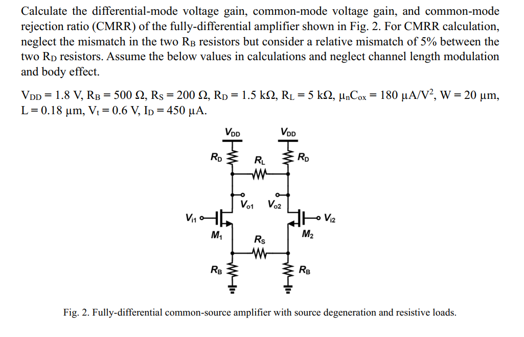 Calculate the differential-mode voltage gain, common-mode voltage gain, and common-mode rejection ratio (CMRR) of the fully-differential amplifier shown in Fig. 2. For CMRR calculation, neglect the mismatch in the two RB resistors but consider a relative mismatch of 5% between the two RD resistors. Assume the below values in calculations and neglect channel length modulation and body effect. VDD = 1.8 V, RB = 500 ohm, RS = 200 ohm, RD = 1.5 kohm, RL =5 kohm, unCox = 180 uA/V2, W = 20 um, L = 0.18 um, Vt = 0.6 V, ID = 450 uA. Fig. 2. Fully-differential common-source amplifier with source degeneration and resistive loads.