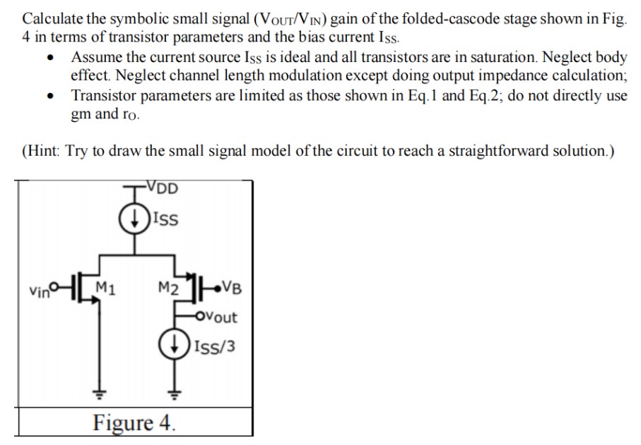 Calculate the symbolic small signal (VOUT /VIN) gain of the folded-cascode stage shown in Fig. 4 in terms of transistor parameters and the bias current Iss. Assume the current source Iss is ideal and all transistors are in saturation. Neglect body effect. Neglect channel length modulation except doing output impedance calculation; Transistor parameters are limited as those shown in Eq.1 and Eq.2; do not directly use gm and ro. (Hint: Try to draw the small signal model of the circuit to reach a straightforward solution.)