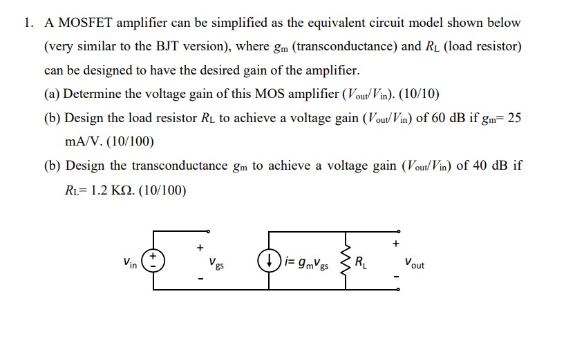 A MOSFET amplifier can be simplified as the equivalent circuit model shown below (very similar to the BJT version), where gm (transconductance) and RL (load resistor) can be designed to have the desired gain of the amplifier. (a) Determine the voltage gain of this MOS amplifier (Vout /Vin )?(10/10) (b) Design the load resistor RL to achieve a voltage gain ( Vout /Vin ) of 60 dB if gm = 25 mA/V.(10/100) (b) Design the transconductance gm to achieve a voltage gain (Vout /Vin ) of 40 dB if RL = 1.2 Kohm.(10/100)