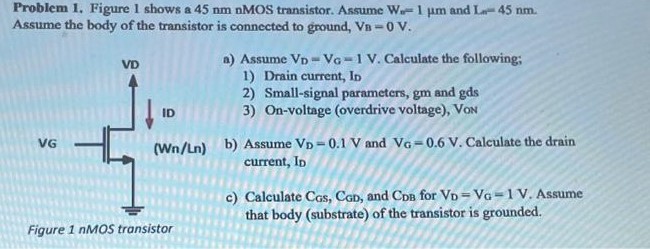 Figure 1 shows a 45 nm nMOS transistor. Assume Wn = 1 um and L = 45 nm. Assume the body of the transistor is connected to ground, VB = 0 V. a) Assume VD = VG = 1 V. Calculate the following; 1) Drain current, ID 2) Small-signal parameters, gm and gds 3) On-voltage (overdrive voltage), VON b) Assume VD = 0.1 V and VG = 0.6 V. Calculate the drain current, ID c) Calculate CGS, CGD, and CDB for VD = VG = 1 V. Assume that body (substrate) of the transistor is grounded. 