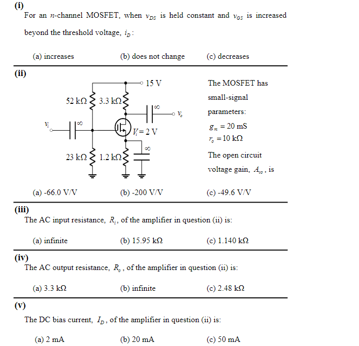 For an n-channel MOSFET, when vDS is held constant and vGS is increased beyond the threshold voltage, iD : (a) increases (b) does not change (c) decreases (ii) The MOSFET has small-signal parameters: gm = 20mS r0 = 10 kohm The open circuit voltage gain, Av0, is (a) -66.0 V/V (b) -200 V/V (c) -49.6 V/V (iii) The AC input resistance, Ri, of the amplifier in question (ii) is: (a) infinite (b) 15.95 kohm (c) 1.140 kohm (iv) The AC output resistance, R0, of the amplifier in question (ii) is: (a) 3.3 kohm (b) infinite (c) 2.48 kohm (v) The DC bias current, ID, of the amplifier in question (ii) is: (a) 2 mA (b) 20 mA (c) 50 mA