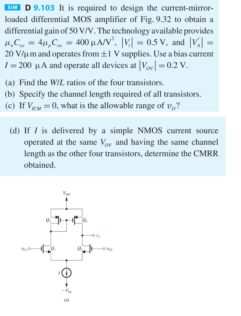 It is required to design the current-mirror- loaded differential MOS amplifier of Fig. 9.32 to obtain a differential gain of 50 V/V. The technology available provides unCox = 4upCox = 400 uA/V2, |Vt| = 0.5 V and |VA