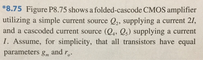 8.75 Figure P8.75 shows a folded-cascode CMOS amplifier utilizing a simple current source Q2, supplying a current 2I, and a cascaded current-source (Q4, Q5) supplying a current I. Assume, for simplicity, that all transistors have equal parameters, gm and ro. (50pt) (a) Give approximate expressions for all the resistances indicated (b) Find the amplifier output resistance Ro. (5pt) (c) Show that the short-circuit transconductance Gm is approximately equal to gm1. Note that the short-circuit transconductance determined by short-circuiting vo to ground and finding the current that flows through the short circuit, Gmvi (5pt) (d) Find the overall voltage gain vo/vi and evaluate its value for the case gm1 = 2 mA/V and intrinsic gain, A0 = 30.