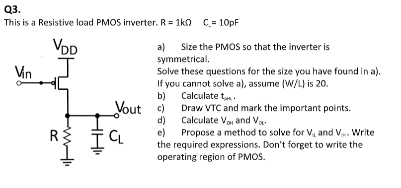 This is a Resistive load PMOS inverter. R = 1k CL = 10pF a) Size the PMOS so that the inverter is symmetrical. Solve these questions for the size you have found in a). If you cannot solve a), assume (W/L) is 20 . b) Calculate tpHL. c) Draw VTC and mark the important points. d) Calculate VOH and VOL. e) Propose a method to solve for VIL and VIH. Write the required expressions. Don't forget to write the operating region of PMOS.