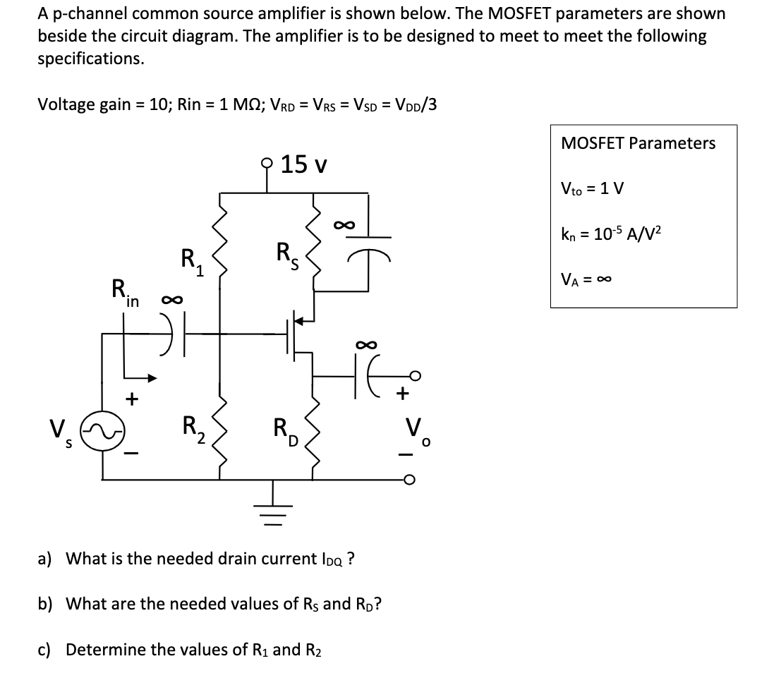 A p-channel common source amplifier is shown below. The MOSFET parameters are shown beside the circuit diagram. The amplifier is to be designed to meet to meet the following specifications. Voltage gain = 10; Rin = 1M; VRD = VRS = VSD = VDD/3 MOSFET Parameters Vto = 1 V kn = 10-5 A/V2 VA = infinite a) What is the needed drain current IDQ ? b) What are the needed values of RS and RD ? c) Determine the values of R1 and R2.