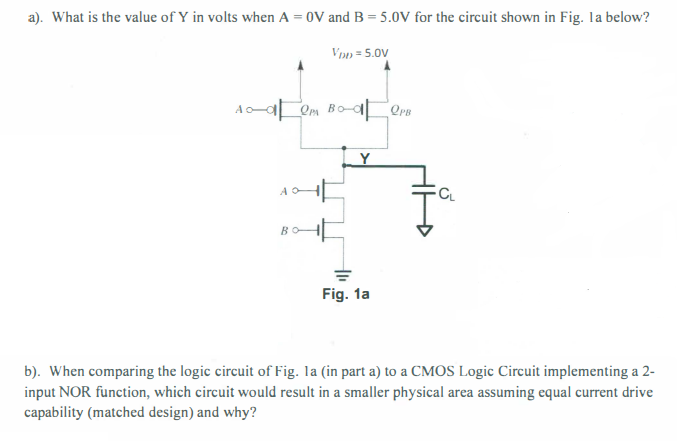 a). What is the value of Y in volts when A = 0 V and B = 5.0 V for the circuit shown in Fig. 1a below? b). When comparing the logic circuit of Fig. 1a (in part a) to a CMOS Logic Circuit implementing a 2-input NOR function, which circuit would result in a smaller physical area assuming equal current drive capability (matched design) and why?