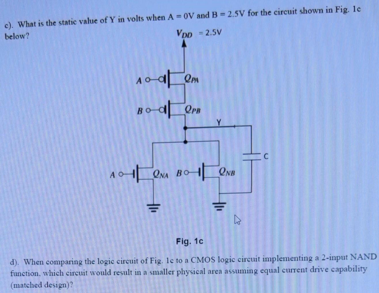 c). What is the static value of Y in volts when A = 0 V and B = 2.5 V for the circuit shown in Fig. 1c below? Fig. 1c d). When comparing the logic circuit of Fig. 1c to a CMOS logic circuit implementing a 2-input NAND function, which circuit would result in a smaller physical area assuming equal current drive capability (matched design)?