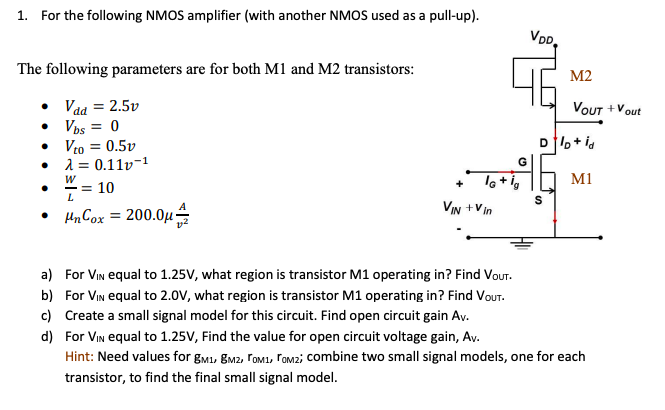 For the following NMOS amplifier (with another NMOS used as a pull-up). The following parameters are for both M1 and M2 transistors: Vdd = 2.5v Vbs = 0 Vt0 = 0.5v lambda = 0.11v-1 W/L = 10 unCox = 200.0 uA/V2 a) For VIN equal to 1.25 V, what region is transistor M1 operating in? Find VOUT . b) For VIN equal to 2.0 V, what region is transistor M1 operating in? Find VOUT. c) Create a small signal model for this circuit. Find open circuit gain AV. d) For VIN equal to 1.25 V, Find the value for open circuit voltage gain, AV. Hint: Need values for gM1, gM2, rOM1, rOM2; combine two small signal models, one for each transistor, to find the final small signal model.