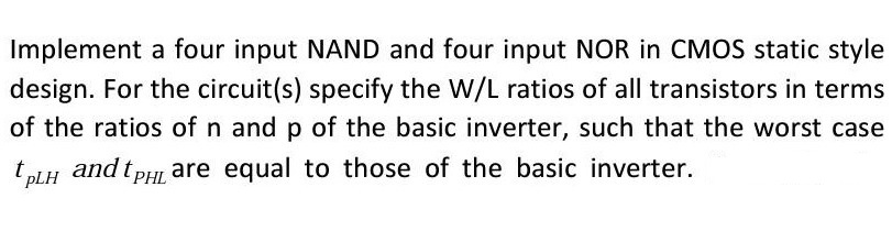 Implement a four input NAND and four input NOR in CMOS static style design. For the circuit(s) specify the W/L ratios of all transistors in terms of the ratios of n and p of the basic inverter, such that the worst case tPLH and tPHL are equal to those of the basic inverter.