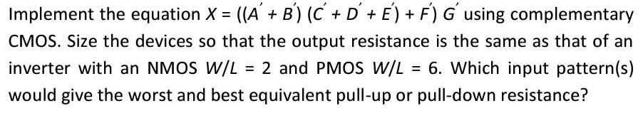 Implement the equation X = ((A'+B') (C'+D'+E')+F')G' using complementary CMOS. Size the devices so that the output resistance is the same as that of an inverter with an NMOS W/L = 2 and PMOS W/L = 6. Which input pattern(s) would give the worst and best equivalent pull-up or pull-down resistance?