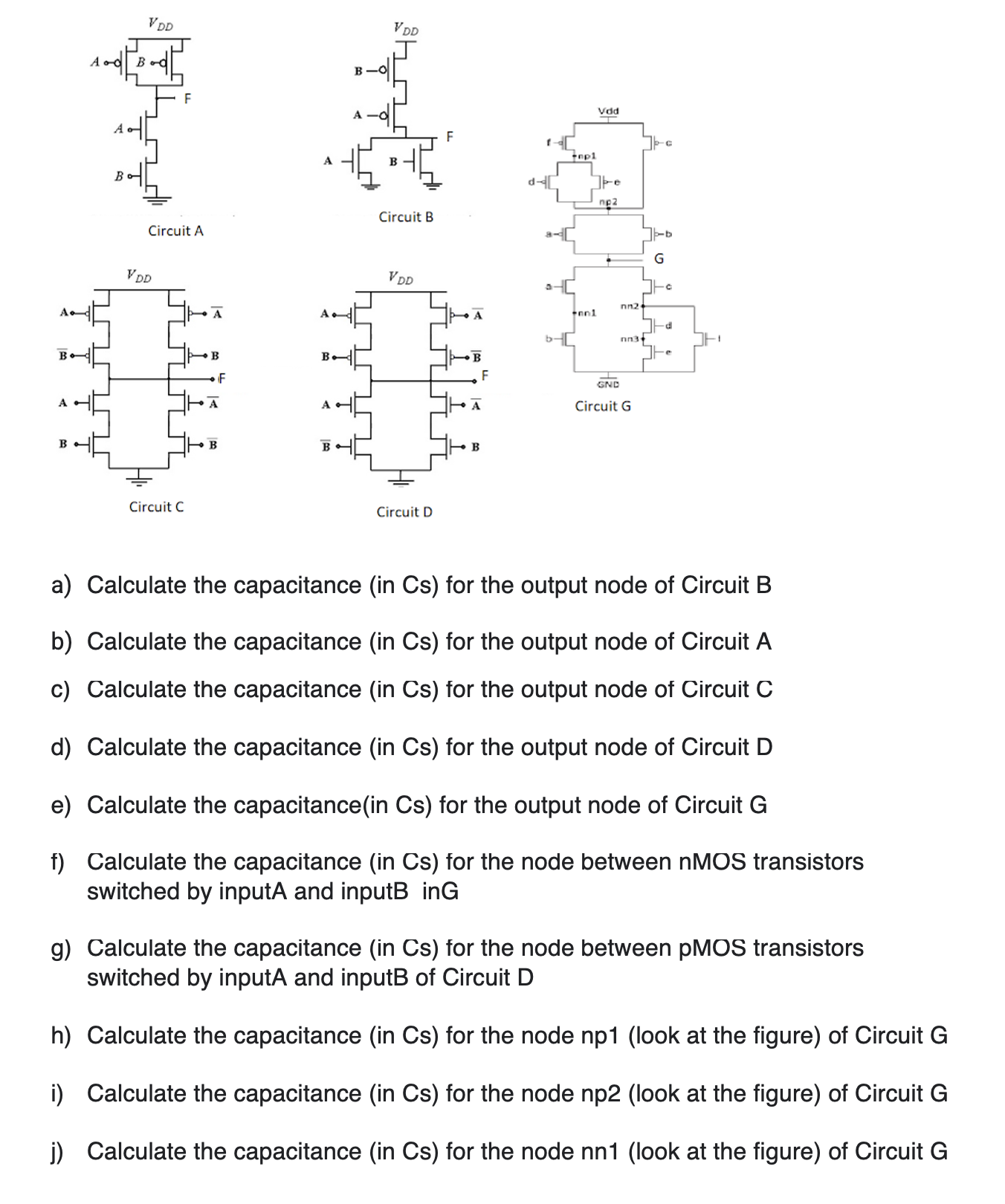 a) Calculate the capacitance (in Cs) for the output node of Circuit B b) Calculate the capacitance (in Cs) for the output node of Circuit A c) Calculate the capacitance (in Cs) for the output node of Circuit C d) Calculate the capacitance (in Cs) for the output node of Circuit D e) Calculate the capacitance(in Cs) for the output node of Circuit G f) Calculate the capacitance (in Cs) for the node between nMOS transistors switched by inputA and inputB inG g) Calculate the capacitance (in Cs) for the node between pMOS transistors switched by inputA and inputB of Circuit D h) Calculate the capacitance (in Cs) for the node np1 (look at the figure) of Circuit G i) Calculate the capacitance (in Cs) for the node np2 (look at the figure) of Circuit G j) Calculate the capacitance (in Cs) for the node nn1 (look at the figure) of Circuit G