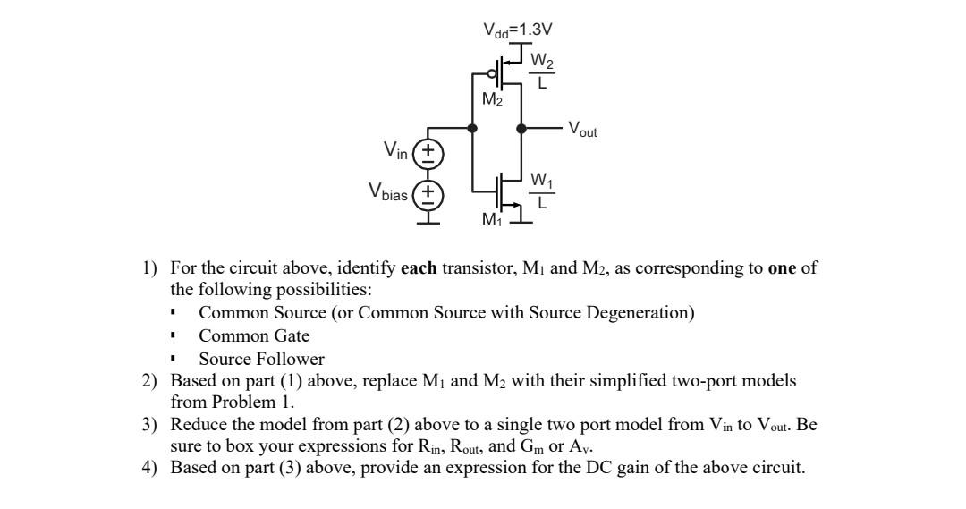 1) For the circuit above, identify each transistor, M1 and M2, as corresponding to one of the following possibilities:  Common Source (or Common Source with Source Degeneration) Common Gate Source Follower 2) Based on part (1) above, replace M1 and M2 with their simplified two-port models from Problem 1. 3) Reduce the model from part (2) above to a single two port model from Vin to Vout. Be sure to box your expressions for Rin, Rout, and Gm or Av. 4) Based on part (3) above, provide an expression for the DC gain of the above circuit.