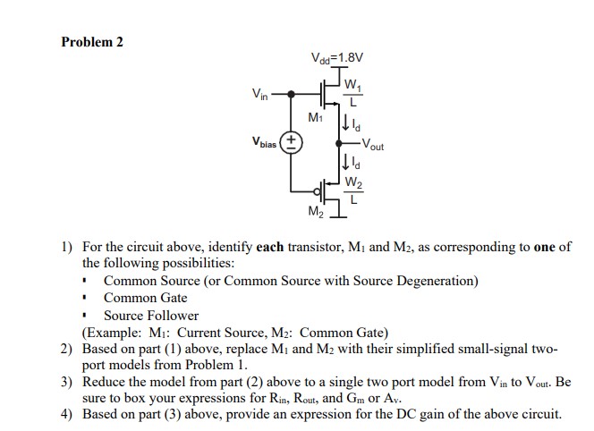 2) Based on part (1) above, replace M1, and M2 with their simplified small-signal two port models from Assignment 1. Note that if you have current source/mirrors, replace them with a corresponding one-port model as discussed in Lecture 6. 1) For the circuit above, identify each transistor, M1 and M2, as corresponding to one of the following possibilities: Common Source (or Common Source with Source Degeneration) Common Gate Source Follower Current Source/Mirror (Example: M: Current Source/Mirror, M2: Common Gate) 3) Reduce the model from part (2) above to a single two port model from Vin to Vout. Be sure to box your expressions for Rin, Rout, and Gm or Av. 4) Based on part (3) above, provide an expression for the DC gain of the above circuit.