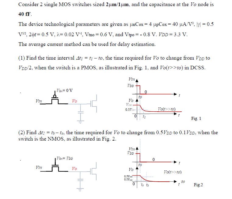 Consider 2 single MOS switches sized 2um/1um, and the capacitance at the Vo node is 40 fF. The device technological parameters are given as unCox = 4upCox = 40 uA/V2, |gamma| = 0.5 V1/2, 2phif = 0.5 V, lambda = 0.02 V-1, Vtno = 0.6 V, and Vtpo = -0.8 V, VDD = 3.3 V. The average current method can be used for delay estimation. (1) Find the time interval t1 = t1 - to, the time required for Vo to change from VDD to VDD/2, when the switch is a PMOS, as illustrated in Fig. 1 , and Vo(t>>to) in DCSS. (2) Find t2 = tb - ta, the time required for Vo to change from 0.5VDD to 0.1VDD, when the switch is the NMOS, as illustrated in Fig. 2.