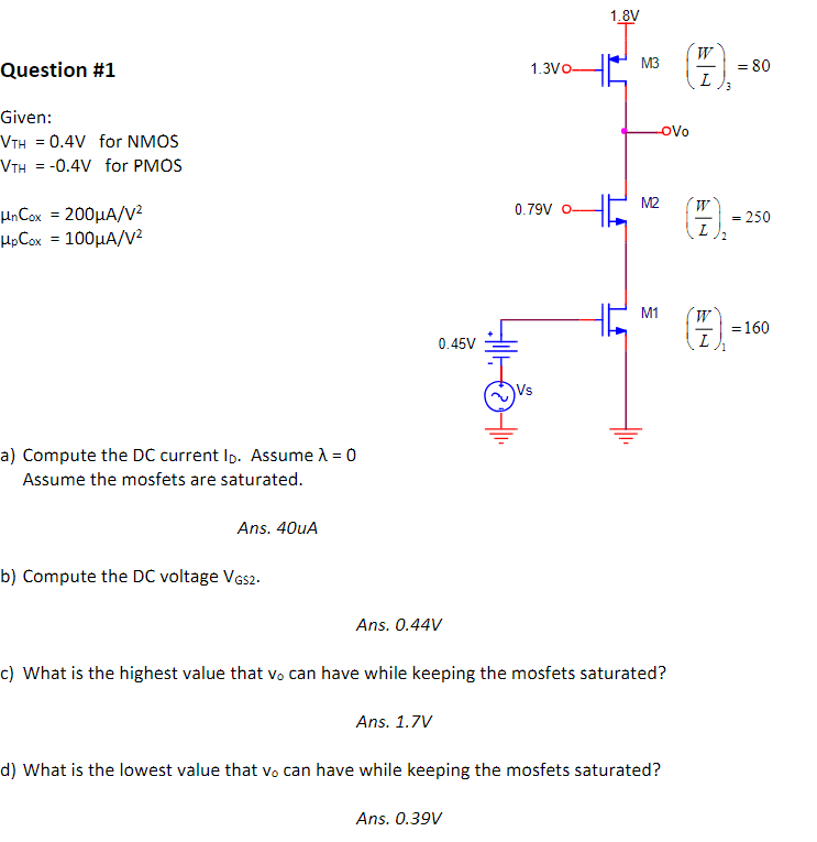 Given: VTH = 0.4V for NMOS VTH = -0.4V for PMOS unCox = 200uA/V2 upCox = 100uA/V2 a) Compute the DC current ID. Assume = 0 Assume the mosfets are saturated. Ans. 40uA b) Compute the DC voltage VGS2. Ans. 0.44V c) What is the highest value that vo can have while keeping the mosfets saturated? Ans. 1.7V d) What is the lowest value that vo can have while keeping the mosfets saturated? Ans. 0.39V