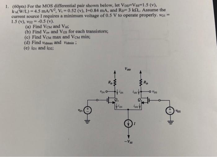 For the MOS differential pair shown below, let VDD = VSS = 1.5 (v), k’n(W/L) = 4.5 mA/V2, Vt = 0.52 (v), I = 0.84 mA, and RD = 3 kΩ, Assume the current source I requires a minimum voltage of 0.5 V to operate properly, vG1 = 1.5(v), vG2 = −0.5(v). (a) Find VCM and Vid;  (b) Find Vov and VGS for each transistors; (c) Find VCMmax and VCM min; (d) Find vidmax  and vidmin ; (e) iD1 and iD2;