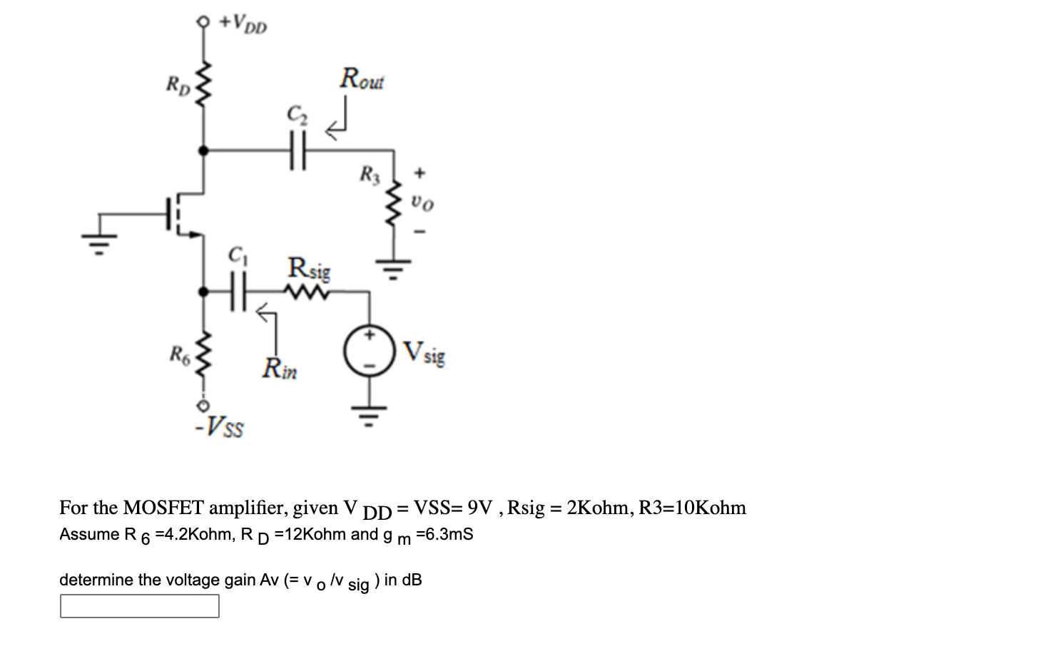 For the MOSFET amplifier, given VDD = VSS = 9V, Rsig = 2Kohm, R3 = 10Kohm Assume R6 = 4.2Kohm, RD = 12Kohm and gm = 6.3ms determine the voltage gain Av (=vo/vsig ) in dB