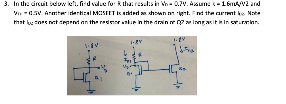 In the circuit below left, find value for R that results in VD = 0.7V. Assume k = 1.6mA/V2 and VTH = 0.5V. Another identical MOSFET is added as shown on right. Find the current ID2. Note that ID2 does not depend on the resistor value in the drain of Q2 as long as it is in saturation.