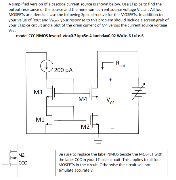 A simplified version of a cascode current source is shown below. Use LTspice to find the output resistance of the source and the minimum current source voltage Vcs,min. All four MOSFETs are identical. Use the following Spice directive for the MOSFETs. In addition to your value of Rout and Vcs,min  your response to this problem should include a screen grab of your LTspice circuit and a plot of the drain current of M4 versus the current source voltage VCS. .model CCC NMOS level=1 vto =0.7 kp=5e-4 lambda=0.02 W=1e-6 L=1e-6 Be sure to replace the label NMOS beside the MOSFET with the label CCC in your LTspice circuit. This applies to all four MOSFETs in the circuit. Otherwise the circuit will not simulate accurately.