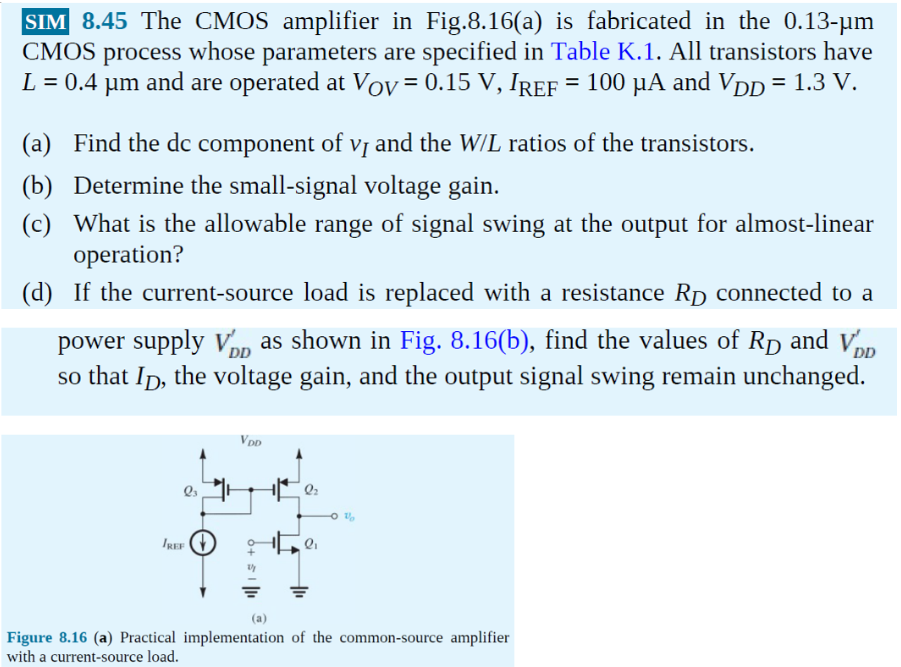 The CMOS amplifier in Fig.8.16(a) is fabricated in the 0.13-um CMOS process whose parameters are specified in Table K.1. All transistors have L = 0.4 um and are operated at Vov = 0.15 V, IREF = 100 uA and VDD = 1.3 V. (a) Find the dc component of vi and the W/L ratios of the transistors. (b) Determine the small-signal voltage gain. (c) What is the allowable range of signal swing at the output for almost-linear operation? (d) If the current-source load is replaced with a resistance Rd connected to a power supply V