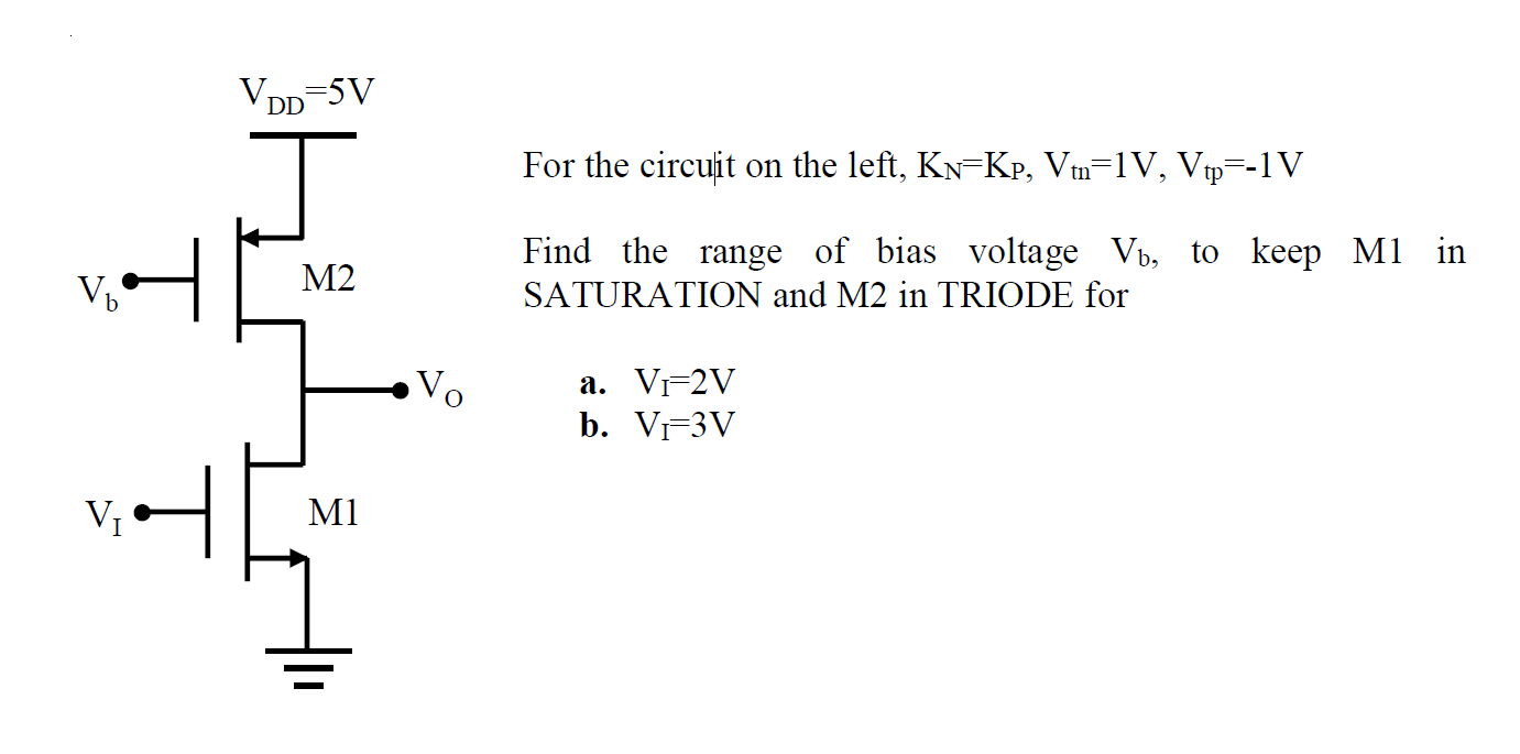 For the circuit on the left, KN = KP, Vtn = 1 V, Vtp = -1 V Find the range of bias voltage Vb, to keep M1 in SATURATION and M2 in TRIODE for a. VI = 2 V b. VI = 3 V