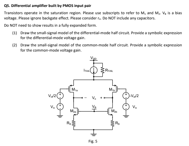 Transistors operate in the saturation region. Please use subscripts to refer to M1 and M2. VB is a bias voltage. Please ignore backgate effect. Please consider ro. Do NOT include any capacitors. Do NOT need to show results in a fully expanded form. (1) Draw the small-signal model of the differential-mode half circuit. Provide a symbolic expression for the differential-mode voltage gain. (2) Draw the small-signal model of the common-mode half circuit. Provide a symbolic expression for the common-mode voltage gain. 