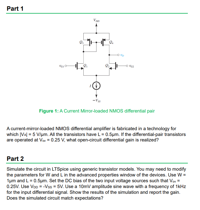 NMOS differential amplifier is fabricated in a technology for which |VA| = 5 V/um. All the transistors have L=0.5um. If the differential-pair transistors are operated at Vov = 0.25 V, what open-circuit differential gain is realized? Part 2 Simulate the circuit in LTSpice using generic transistor models. You may need to modify the parameters for W and L in the advanced properties window of the devices. Use W = 1um and L = 0.5um. Set the DC bias of the two input voltage sources such that Vov = 0.25 V. Use VDD = -VSS = 5 V. Use a 10mV amplitude sine wave with a frequency of 1kHz for the input differential signal. Show the results of the simulation and report the gain. Does the simulated circuit match expectations?