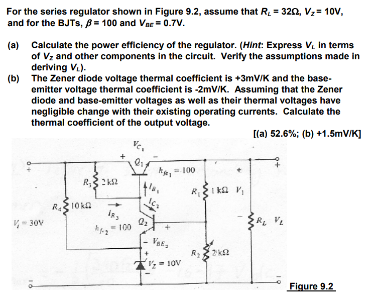 For the series regulator shown in Figure 9.2, assume that RL = 32, Vz = 10V, and for the BJTs, B = 100 and VBE = 0.7V. (a) Calculate the power efficiency of the regulator. (Hint: Express VL in terms of VZ and other components in the circuit. Verify the assumptions made in deriving VL). (b) The Zener diode voltage thermal coefficient is +3mV/K and the base-emitter voltage thermal coefficient is -2mV/K. Assuming that the Zener diode and base-emitter voltages as well as their thermal voltages have negligible change with their existing operating currents. Calculate the thermal coefficient of the output voltage.