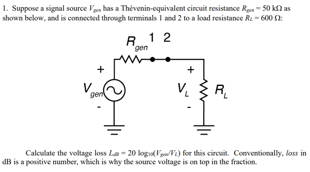 Suppose a signal source Vgen  has a Thevenin-equivalent circuit resistance Rgen = 50k as shown below, and is connected through terminals 1 and 2 to a load resistance RL = 600 : Calculate the voltage loss LdB = 20log10(Vgen/VL) for this circuit. Conventionally, loss in dB is a positive number, which is why the source voltage is on top in the fraction.